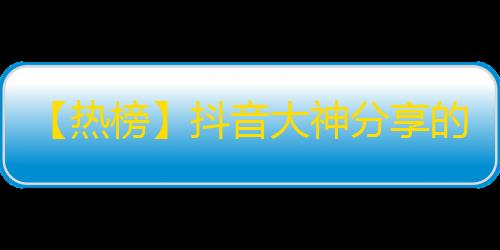 【热榜】抖音大神分享的快速获得粉丝技巧！