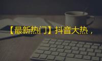 【最新热门】抖音大热，你还不知道？快来开启你的抖音旅程，这里有独家内容等你探索！