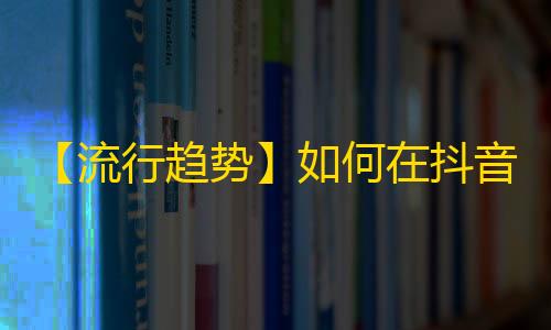 【流行趋势】如何在抖音平台获得更多粉丝？管用的技巧分享！