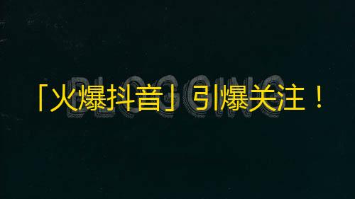 「火爆抖音」引爆关注！短视频拥有超人气，快来关注吧！