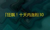 「狂飙！十天内涨粉3000万，这个抖音大号如何打造？」
