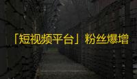 「短视频平台」粉丝爆增！快来了解抖音抢占市场的秘诀