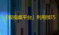 「短视频平台」利用技巧获取大量粉丝，抖音千家万户受益！