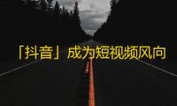 「抖音」成为短视频风向标，这款无法抗拒的APP到底令人着迷在哪里？