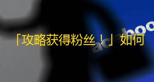 「攻略获得粉丝！」如何在抖音上获得更多的新粉丝？5个小技巧分享！