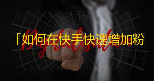 「如何在快手快速增加粉丝数？」- 新手上路，轻松实践方法