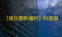 「娱乐圈新福利」抖音吸粉大法帮你快速提升流量和人气！