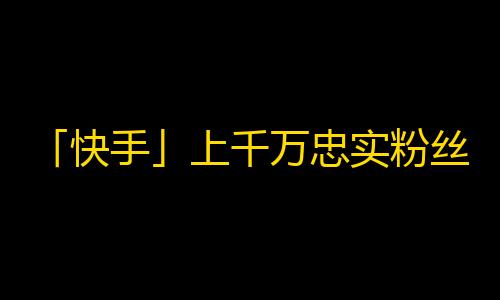 「快手」上千万忠实粉丝如何刷？十余招教你秒杀其他「up主」！