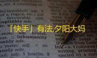 「快手」有法,夕阳大妈变身「短视频达人」，如何从0到60万粉丝？