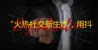 “火热社交新生态，用抖音互动分享精彩”是如何做到的？