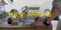 “短视频”APP用户量飙升，抖音关注热潮带动行业增长