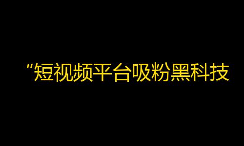 “短视频平台吸粉黑科技，教你从零开始打造百万粉丝”