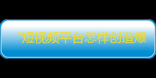 “短视频平台怎样创造爆款”——一文读懂抖音的精准营销策略