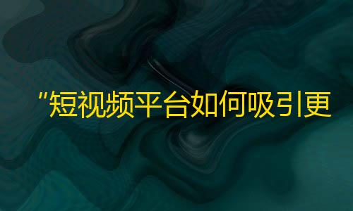 “短视频平台如何吸引更多用户？”——从抖音增长数据与用户画像分析