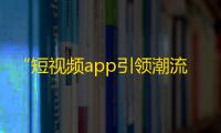 “短视频app引领潮流，抖音带你领略不一样的生活”