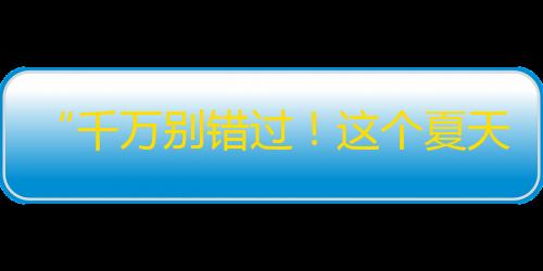 “千万别错过！这个夏天最火的新晋网红，让你欲罢不能”