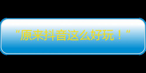 “原来抖音这么好玩！”——走进热门创作者的世界