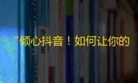 “倾心抖音！如何让你的账号火爆网络？”