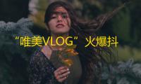 “唯美VLOG”火爆抖音，快来关注分享美好生活！