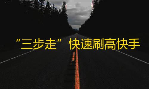 “三步走”快速刷高快手粉丝，让你的账号爆火！