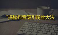 “探秘抖音吸引粉丝大法” —— 提高抖音关注量的秘诀！