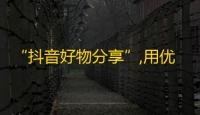 “抖音好物分享”,用优质内容吸粉，成为知名抖音博主！