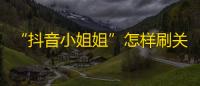 “抖音小姐姐”怎样刷关注？分享3个逆袭方法，爆红不是梦！