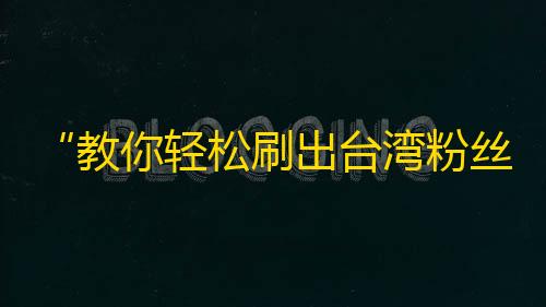 “教你轻松刷出台湾粉丝！”——让你的抖音团队更具互动性！