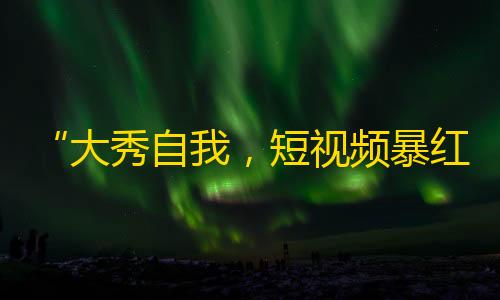 “大秀自我，短视频暴红！”——抖音打造网络爆款