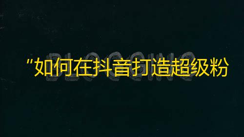 “如何在抖音打造超级粉丝群”——从零开始攻略抖音，轻松获取真粉丝的方法。