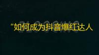 “如何成为抖音爆红达人？”——你也能在抖音轻松走红，快来看看这些技巧！