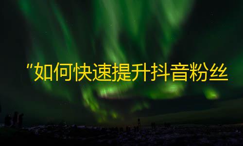 “如何快速提升抖音粉丝数量？”——打造抖音粉丝增长圈，迅速提升粉丝水平！