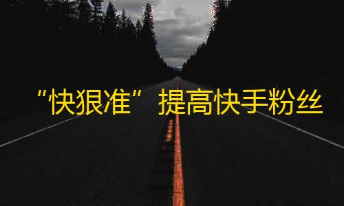 “快狠准”提高快手粉丝量的小技巧