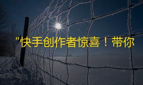 “快手创作者惊喜！带你轻松上手的抖音流量技巧”