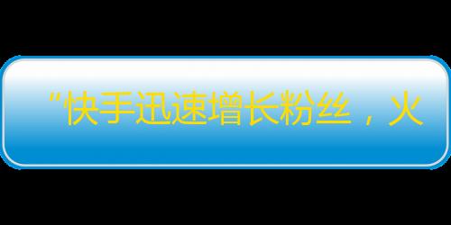 “快手迅速增长粉丝，火热助力直播经济”改为,“快手直播助力,持续赢得用户增长与粉丝扩充”