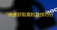 “快速获取高粉数技巧分享”——快手粉丝增长攻略火热上线！