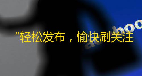 “轻松发布，愉快刷关注”——让你的抖音号正式起飞！