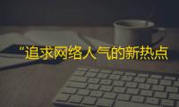 “追求网络人气的新热点——抖音的关注大战”