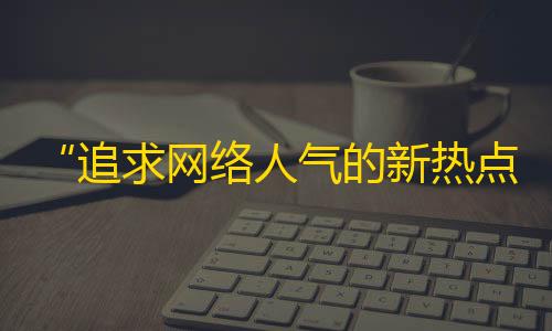 “追求网络人气的新热点——抖音的关注大战”