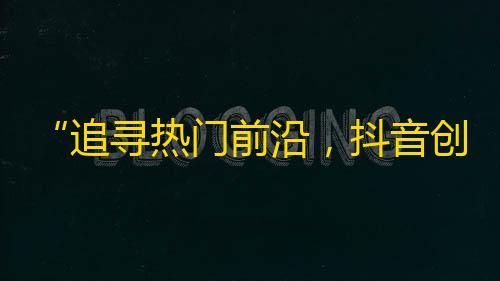 “追寻热门前沿，抖音创新多元”——抖音热度持续攀升