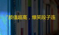 “颜值超高，爆笑段子连连——抖音引燃热潮”