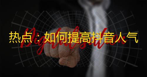 热点：如何提高抖音人气？超实用方法，让你的账号快速突破万粉！