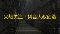 火热关注！抖音大叔创造神奇“躺赚”模式，干爆全网啦！