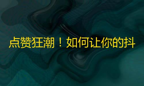 点赞狂潮！如何让你的抖音内容更容易获得关注？