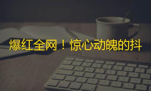 爆红全网！惊心动魄的抖音挑战赛，成千上万的网友为之疯狂，快来加入！