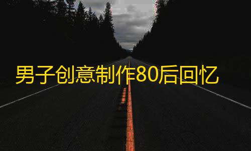 男子创意制作80后回忆童年短片引爆网络，抖音平台又一“神创意”原创作品走红。