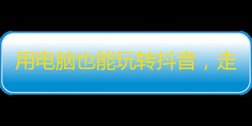 用电脑也能玩转抖音，走进新时代的网络流行。