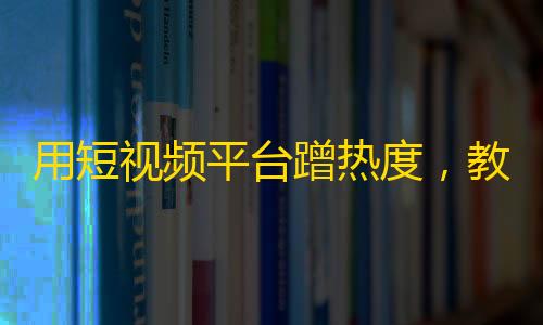 用短视频平台蹭热度，教你轻松获取大量粉丝