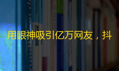 用眼神吸引亿万网友，抖音火热口令，让你秒变粉丝爆增达人！