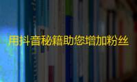 用抖音秘籍助您增加粉丝，快速刷出爆红短视频